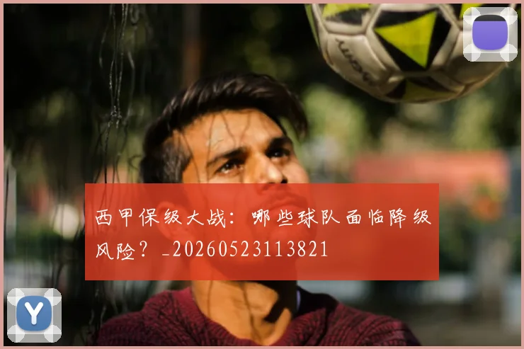 西甲保级大战：哪些球队面临降级风险？_20260523113821