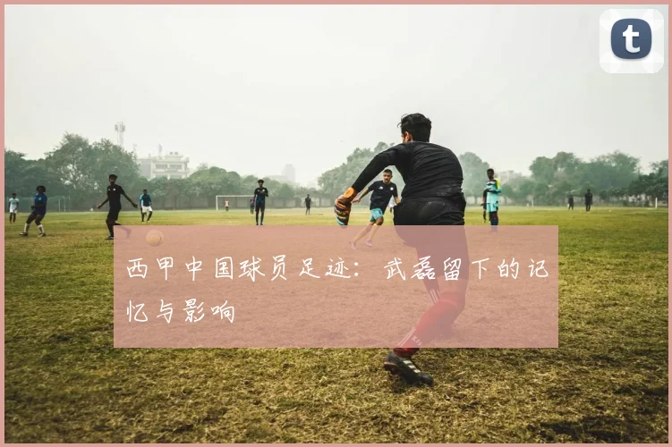 西甲中国球员足迹：武磊留下的记忆与影响