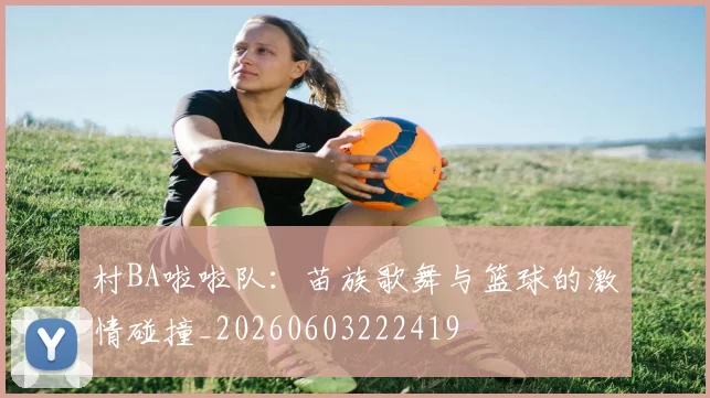 村BA啦啦队：苗族歌舞与篮球的激情碰撞_20260603222419