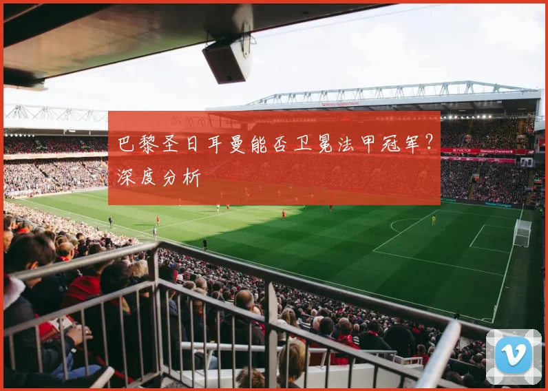 巴黎圣日耳曼能否卫冕法甲冠军?深度分析